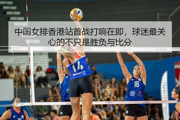 中国女排香港站首战打响在即，球迷最关心的不只是胜负与比分